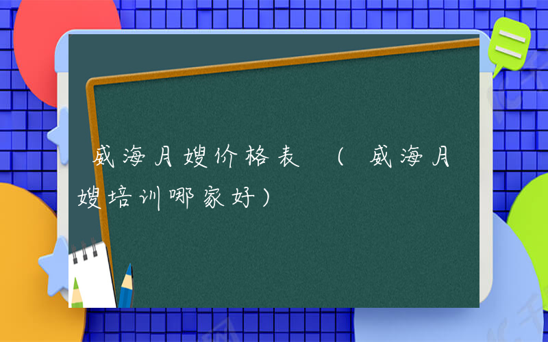 威海月嫂价格表 (威海月嫂培训哪家好)